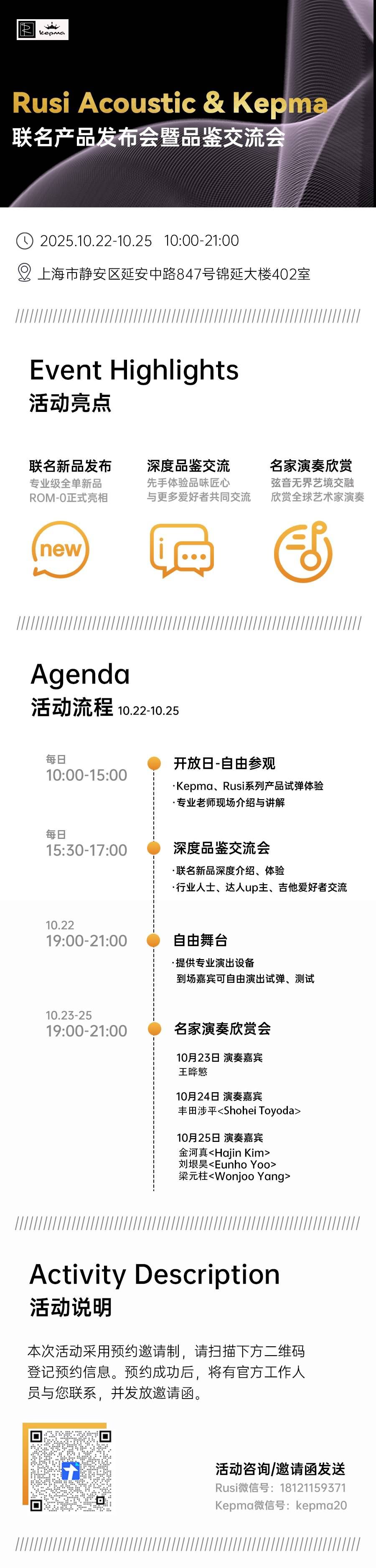 KepMa.
Rusi Acoustic & kepma联名产品发布会暨品鉴交流会
2025.10.22-10.25 10:00-21:00
上海市静安区延安中路847号锦延大楼402室
Event Highlights
列元八
联名新品发布
专业级全单新品
ROM-0正式亮相
深度品鉴交流先手体验品味匠心与更多爱好者共同交流
名家演奏欣赏弦音无界艺境交融欣赏全球艺术家演奏
new
Agenda
活动流程 10.22-10.25
每日10:00-15:00
每日
15:30-17:00
10.22
19:00-21:00
10.23-2519:00-21:00
开放日-自由参观Kepma、Rusi系列产品试弹体验分十用生
深度品鉴交流会联名新品深度介绍、体验行业人士、达人up主、吉他爱好者交流
自由舞台提供专业演出设备到场嘉宾可自由演出试弹、测试
名家演奏欣赏会
10月23日 演奏嘉宾王晔慜10月24日 演奏嘉宾丰田涉平<Shohei Toyoda>10月25日 演奏嘉宾金河真<Hajin Kim>刘垠昊<Eunho Yoo>梁元柱<Wonjoo Yang>
Activity Description
活动说明
本次活动采用预约邀请制,请扫描下方二维码登记预约信息。预约成功后,将有官方工作人员与您联系,并发放邀请函,
。” 。
活动咨询/邀请函发送Rusi微信号:18121159371Kepma微信号:kepma20