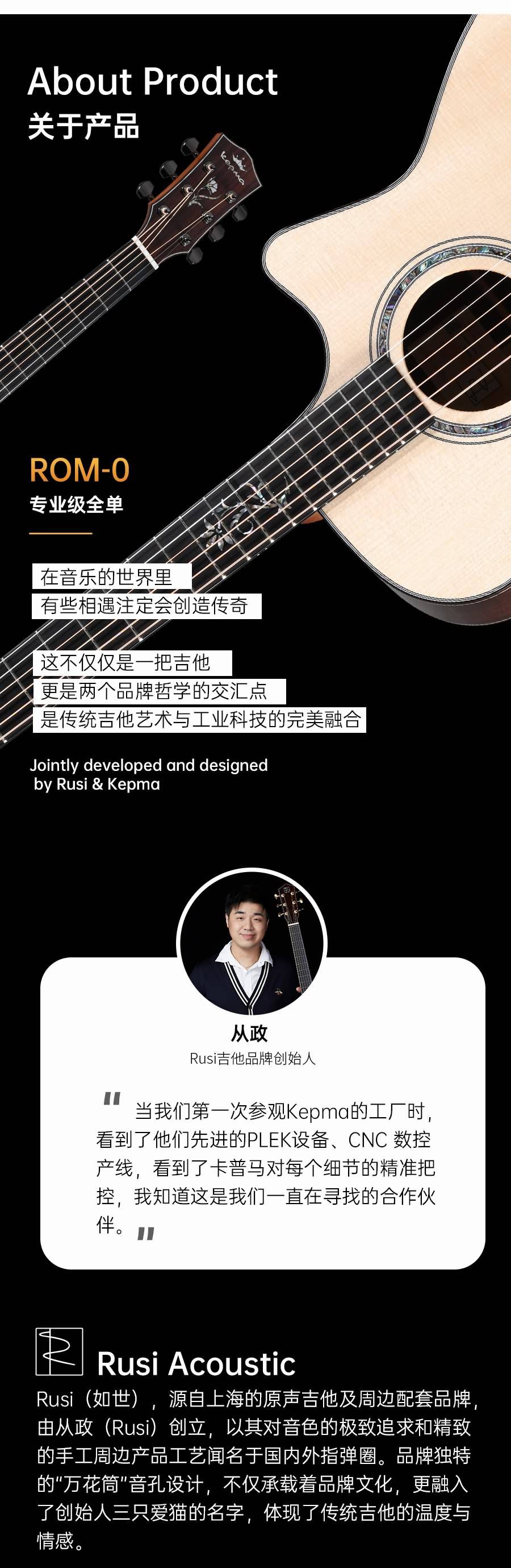 About Product
关于产品
ROM-0
专业级全单
在音乐的世界里
有些相遇注定会创造传奇
这不仅仅是一把吉他
更是两个品牌哲学的交汇点
是传统吉他艺术与工业科技的完美融合
Jointly developed and designedby Rusi & Kepma
从政
Rusi吉他品牌创始人
当我们第一次参观Kepma的工厂时看到了他们先进的PLEK设备、CNC 数控产线,看到了卡普马对每个细节的精准把控,我知道这是我们一直在寻找的合作伙伴。■
天Rusi AcousticRusi(如世),源自上海的原声吉他及周边配套品牌由从政(Rusi)创立,以其对音色的极致追求和精致的手工周边产品工艺闻名于国内外指弹圈。品牌独特的"万花筒"音孔设计,不仅承载着品牌文化,更融入了创始人三只爱猫的名字,体现了传统吉他的温度与情感。