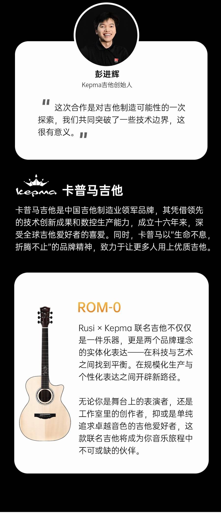 彭进辉
Kepma吉他创始人
这次合作是对吉他制造可能性的一次探索,我们共同突破了一些技术边界,这很有意义。"
卡普马吉他CCOM
卡普马吉他是中国吉他制造业领军品牌,其凭借领先的技术创新成果和数控生产能力,成立十六年来,深受全球吉他爱好者的喜爱。同时,卡普马以"生命不息折腾不止"的品牌精神,致力于让更多人用上优质吉他,
ROM-0
RusixKepma 联名吉他不仅仅是一件乐器,更是两个品牌理念的实体化表达--在科技与艺术之间找到平衡。在规模化生产与个性化表达之间开辟新路径。
无论你是舞台上的表演者,还是工作室里的创作者,抑或是单纯追求卓越音色的吉他爱好者,这款联名吉他将成为你音乐旅程中不可或缺的伙伴。