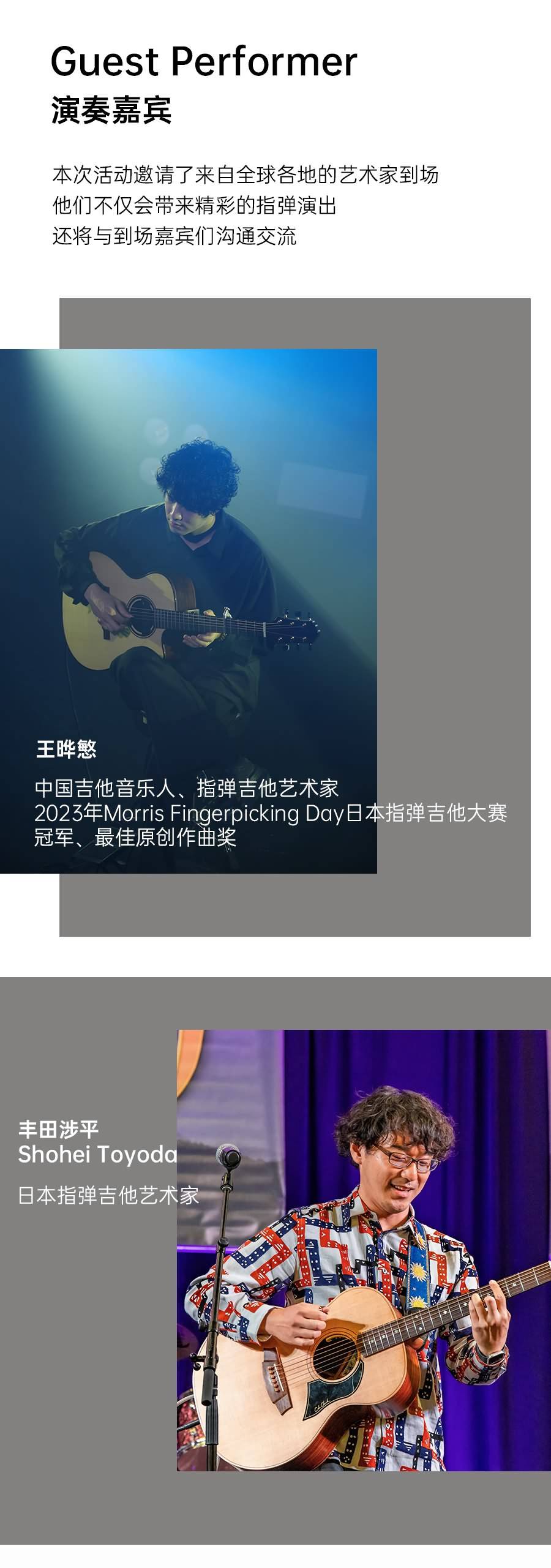 Guest Performer
演奏嘉宾
本次活动邀请了来自全球各地的艺术家到场他们不仅会带来精彩的指弹演出
还将与到场嘉宾们沟通交流
王晔慜
中国吉他音乐人、指弹吉他艺术家2023年Morris Fingerpicking Day日本指弹吉他大赛冠军、最佳原创作曲奖
丰田涉平Shohei Toyoda日本指弹吉他艺术家
25-4