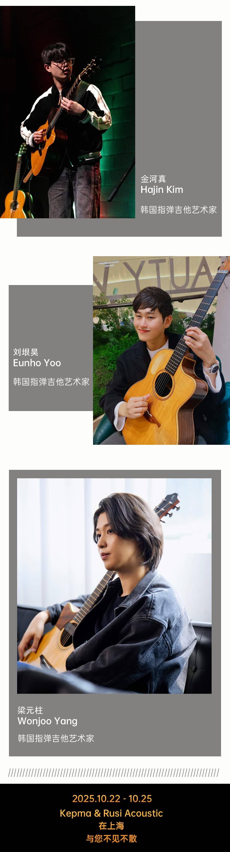 金河真
Hajin kim
韩国指弹吉他艺术家
刘垠昊
Eunho Yoo
韩国指弹吉他艺术家
梁元柱
Wonjoo Yang
韩国指弹吉他艺术家
2025.10.22 -10.25
Kepma & Rusi Acoustic在上海
与您不见不散